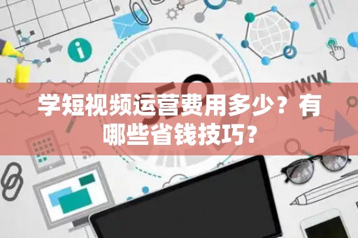 学短视频运营费用多少？有哪些省钱技巧？