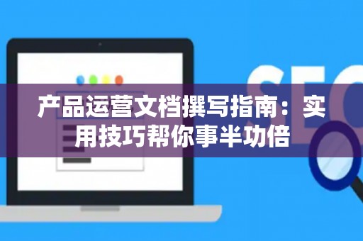产品运营文档撰写指南：实用技巧帮你事半功倍
