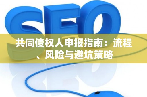 共同债权人申报指南:流程、风险与避坑策略 共同债权人申报指南:流程、风险与避坑策略