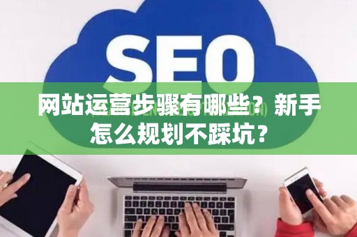 网站运营步骤有哪些？新手怎么规划不踩坑？