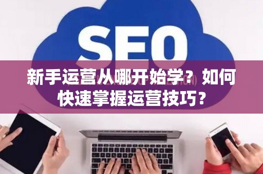 新手运营从哪开始学?如何快速掌握运营技巧? 新手运营从哪开始学?如何快速掌握运营技巧?